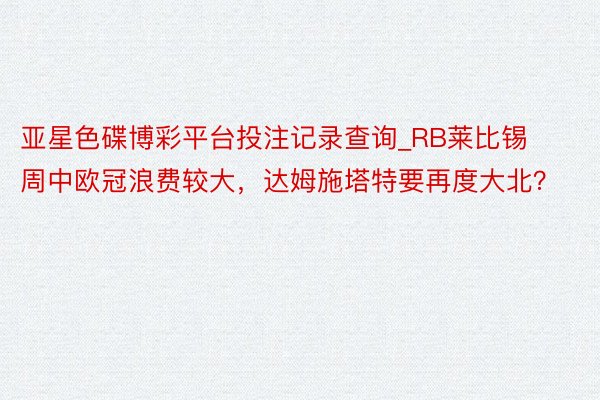亚星色碟博彩平台投注记录查询_RB莱比锡周中欧冠浪费较大，达姆施塔特要再度大北？