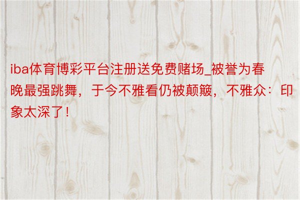 iba体育博彩平台注册送免费赌场_被誉为春晚最强跳舞，于今不雅看仍被颠簸，不雅众：印象太深了！