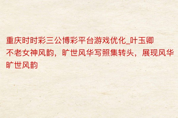 重庆时时彩三公博彩平台游戏优化_叶玉卿不老女神风韵，旷世风华写照集转头，展现风华旷世风韵