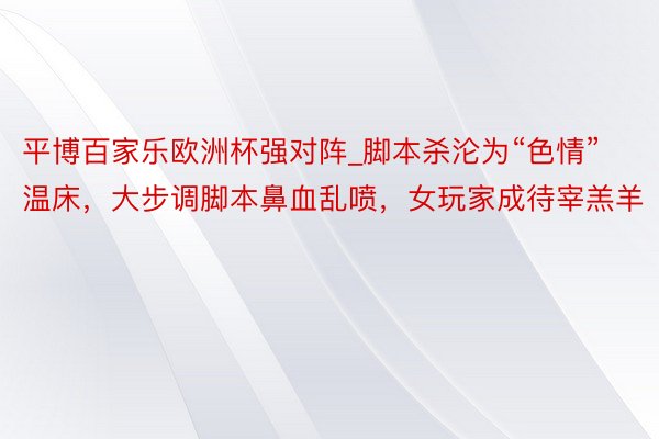 平博百家乐欧洲杯强对阵_脚本杀沦为“色情”温床，大步调脚本鼻血乱喷，女玩家成待宰羔羊