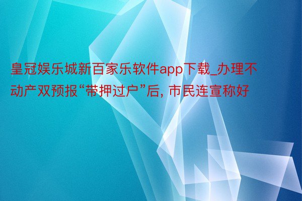 皇冠娱乐城新百家乐软件app下载_办理不动产双预报“带押过户”后, 市民连宣称好