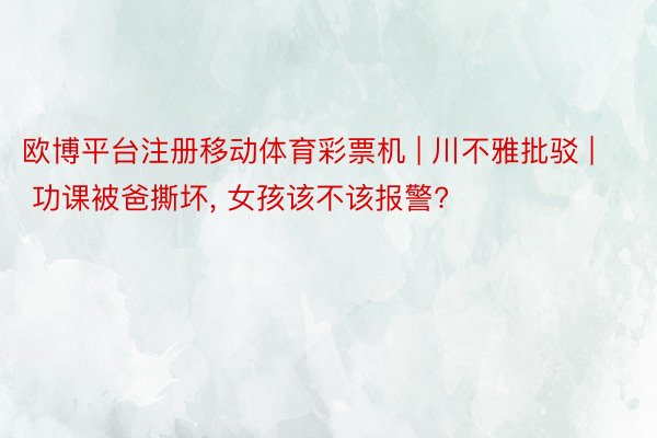 欧博平台注册移动体育彩票机 | 川不雅批驳 | 功课被爸撕坏, 女孩该不该报警?