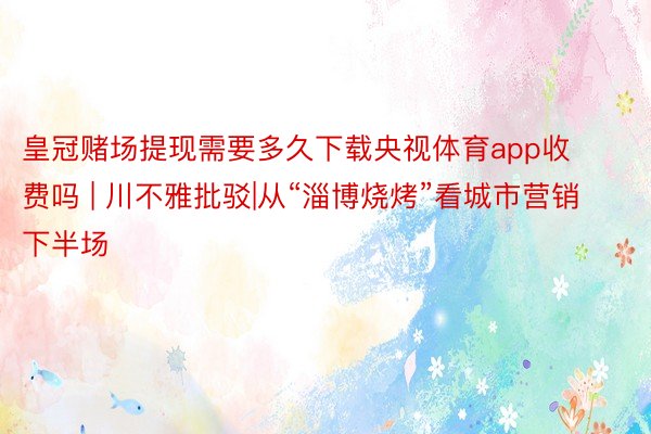 皇冠赌场提现需要多久下载央视体育app收费吗 | 川不雅批驳|从“淄博烧烤”看城市营销下半场