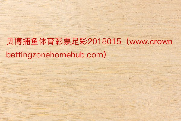 贝博捕鱼体育彩票足彩2018015（www.crownbettingzonehomehub.com）