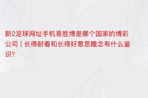 新2足球网址手机易胜博是哪个国家的博彩公司 | 长得耐看和长得好意思瞻念有什么鉴识?