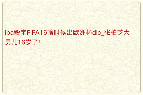 iba骰宝FIFA16啥时候出欧洲杯dlc_张柏芝大男儿16岁了!