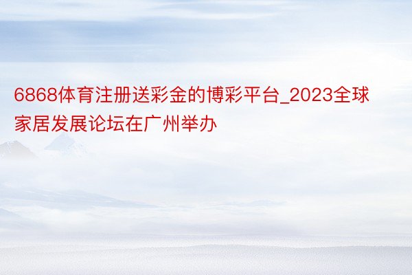 6868体育注册送彩金的博彩平台_2023全球家居发展论坛在广州举办