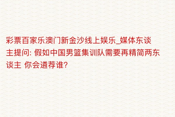 彩票百家乐澳门新金沙线上娱乐_媒体东谈主提问: 假如中国男篮集训队需要再精简两东谈主 你会遴荐谁?