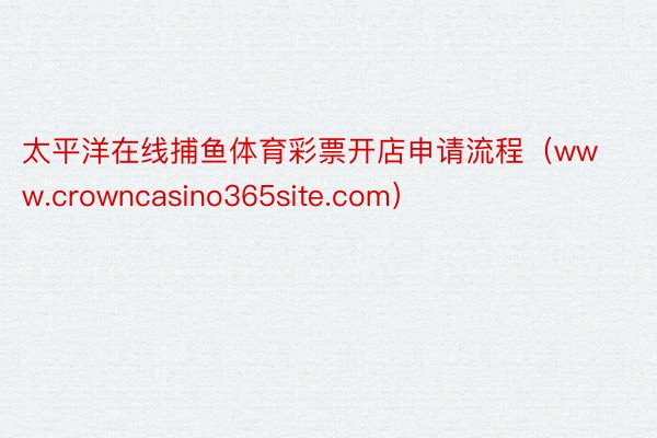 太平洋在线捕鱼体育彩票开店申请流程（www.crowncasino365site.com）