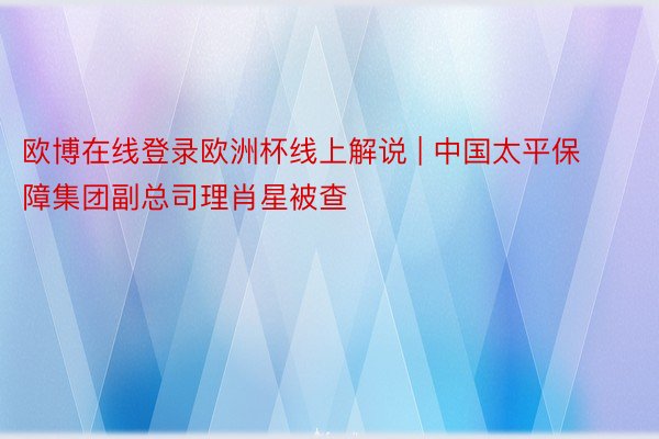 欧博在线登录欧洲杯线上解说 | 中国太平保障集团副总司理肖星被查