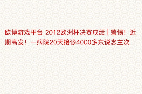 欧博游戏平台 2012欧洲杯决赛成绩 | 警惕！近期高发！一病院20天接诊4000多东说念主次