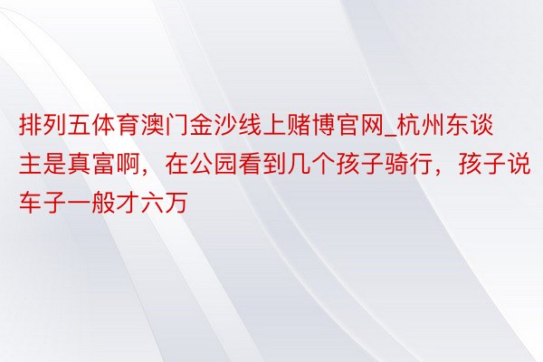 排列五体育澳门金沙线上赌博官网_杭州东谈主是真富啊,在公园看到几个孩子骑行,孩子说车子一般才六万