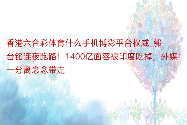 香港六合彩体育什么手机博彩平台权威_郭台铭连夜跑路！1400亿面容被印度吃掉，外媒：一分离念念带走