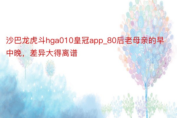 沙巴龙虎斗hga010皇冠app_80后老母亲的早中晚，差异大得离谱