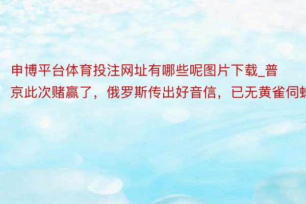 申博平台体育投注网址有哪些呢图片下载_普京此次赌赢了，俄罗斯传出好音信，已无黄雀伺蝉