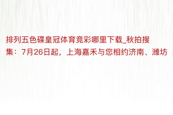 排列五色碟皇冠体育竞彩哪里下载_秋拍搜集:7月26日起,上海嘉禾与您相约济南、潍坊