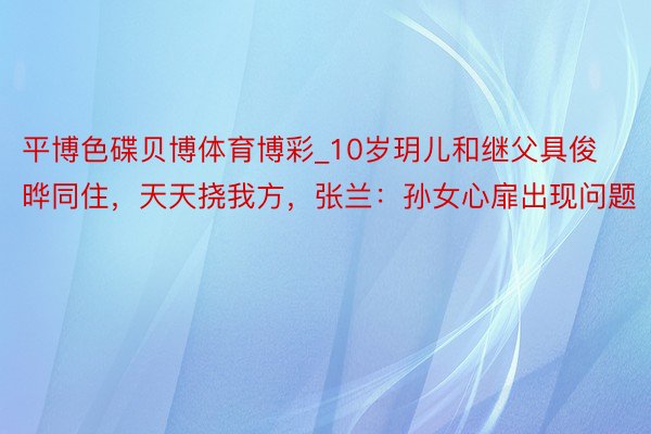 平博色碟贝博体育博彩_10岁玥儿和继父具俊晔同住，天天挠我方，张兰：孙女心扉出现问题