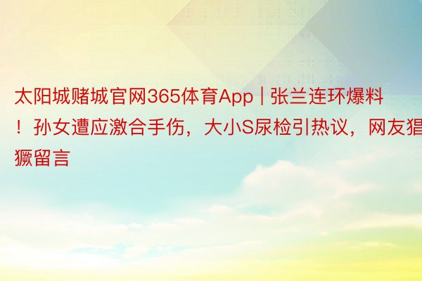 太阳城赌城官网365体育App | 张兰连环爆料！孙女遭应激合手伤，大小S尿检引热议，网友猖獗留言