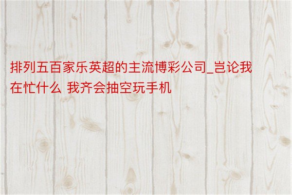排列五百家乐英超的主流博彩公司_岂论我在忙什么 我齐会抽空玩手机