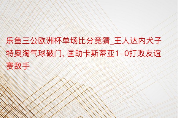 乐鱼三公欧洲杯单场比分竞猜_王人达内犬子特奥淘气球破门, 匡助卡斯蒂亚1-0打败友谊赛敌手