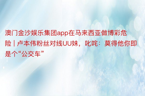 澳门金沙娱乐集团app在马来西亚做博彩危险 | 卢本伟粉丝对线UU妹,叱咤:莫得他你即是个“公交车”