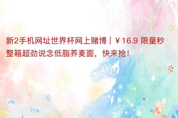 新2手机网址世界杯网上赌博 | ￥16.9 限量秒整箱超劲说念低脂荞麦面，快来抢！