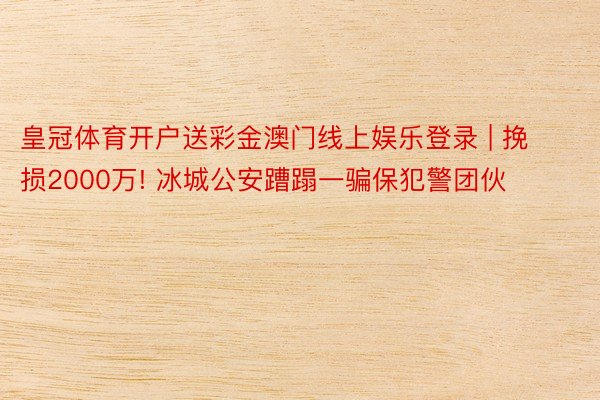 皇冠体育开户送彩金澳门线上娱乐登录 | 挽损2000万! 冰城公安蹧蹋一骗保犯警团伙