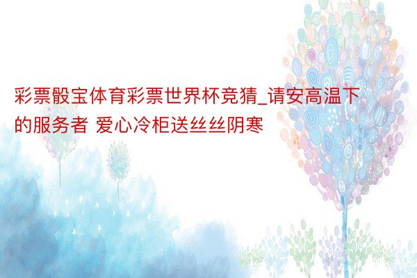 彩票骰宝体育彩票世界杯竞猜_请安高温下的服务者 爱心冷柜送丝丝阴寒