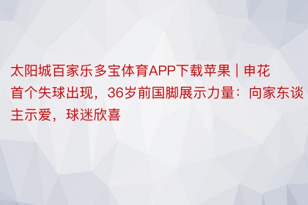 太阳城百家乐多宝体育APP下载苹果 | 申花首个失球出现，36岁前国脚展示力量：向家东谈主示爱，球迷欣喜