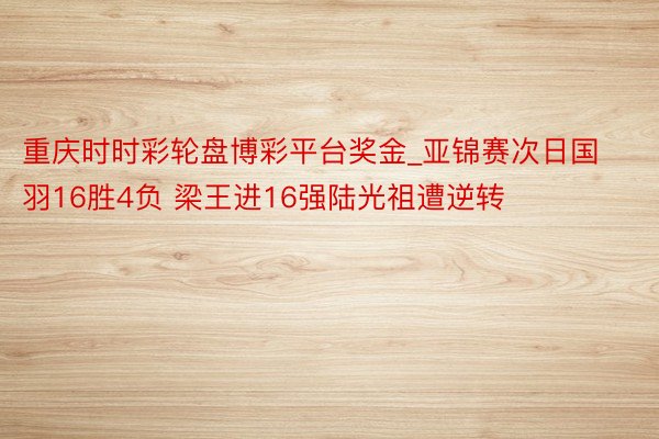 重庆时时彩轮盘博彩平台奖金_亚锦赛次日国羽16胜4负 梁王进16强陆光祖遭逆转