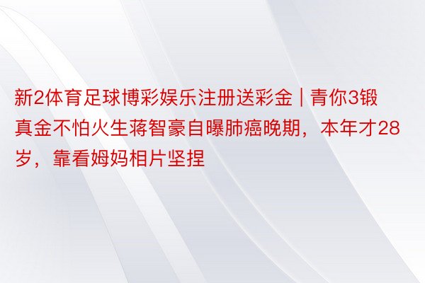 新2体育足球博彩娱乐注册送彩金 | 青你3锻真金不怕火生蒋智豪自曝肺癌晚期,本年才28岁,靠看姆妈相片坚捏