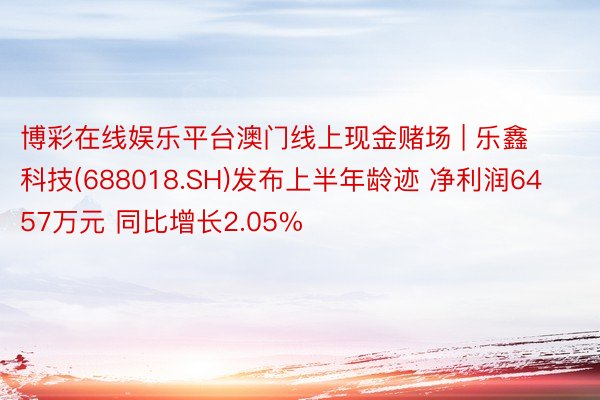 博彩在线娱乐平台澳门线上现金赌场 | 乐鑫科技(688018.SH)发布上半年龄迹 净利润6457万元 同比增长2.05%