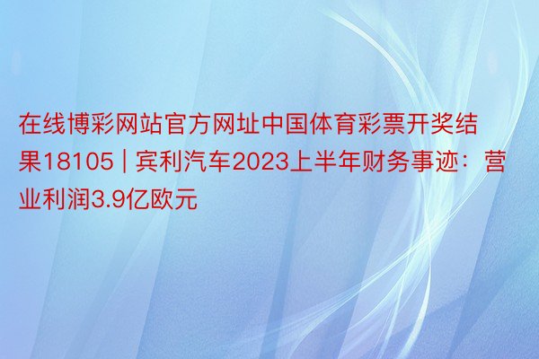 在线博彩网站官方网址中国体育彩票开奖结果18105 | 宾利汽车2023上半年财务事迹：营业利润3.9亿欧元