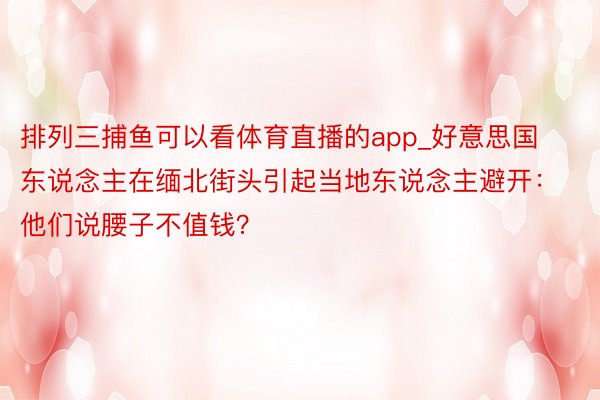 排列三捕鱼可以看体育直播的app_好意思国东说念主在缅北街头引起当地东说念主避开：他们说腰子不值钱？