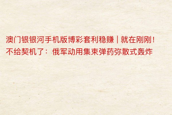 澳门银银河手机版博彩套利稳赚 | 就在刚刚！不给契机了：俄军动用集束弹药弥散式轰炸