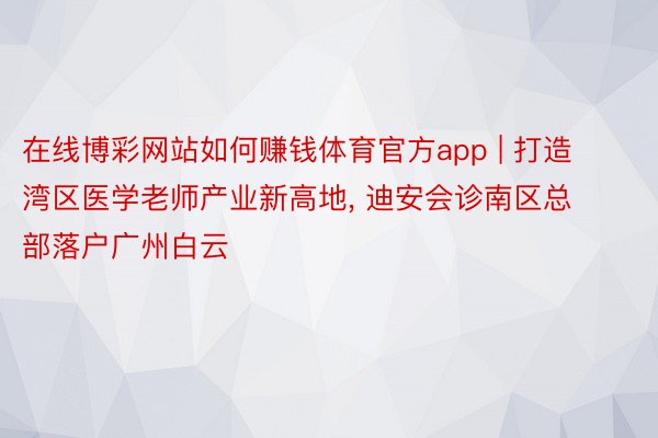 在线博彩网站如何赚钱体育官方app | 打造湾区医学老师产业新高地, 迪安会诊南区总部落户广州白云