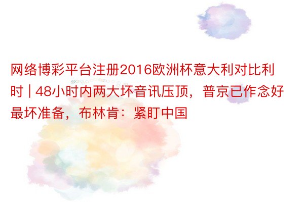 网络博彩平台注册2016欧洲杯意大利对比利时 | 48小时内两大坏音讯压顶，普京已作念好最坏准备，布林肯：紧盯中国
