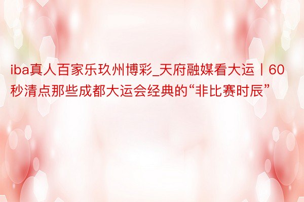 iba真人百家乐玖州博彩_天府融媒看大运丨60秒清点那些成都大运会经典的“非比赛时辰”