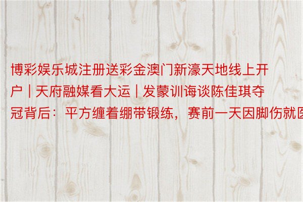 博彩娱乐城注册送彩金澳门新濠天地线上开户 | 天府融媒看大运 | 发蒙训诲谈陈佳琪夺冠背后：平方缠着绷带锻练，赛前一天因脚伤就医