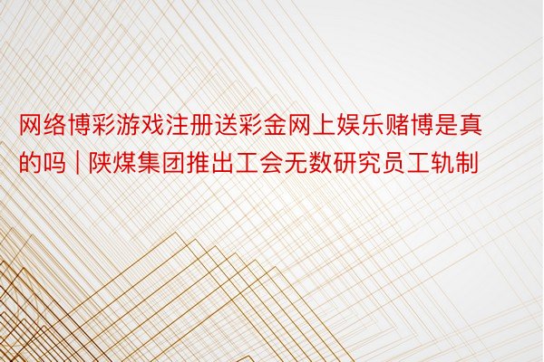 网络博彩游戏注册送彩金网上娱乐赌博是真的吗 | 陕煤集团推出工会无数研究员工轨制