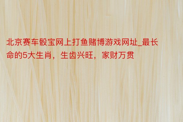 北京赛车骰宝网上打鱼赌博游戏网址_最长命的5大生肖，生齿兴旺，家财万贯