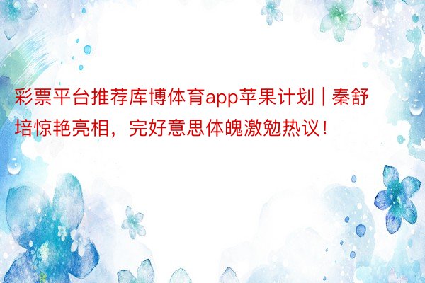 彩票平台推荐库博体育app苹果计划 | 秦舒培惊艳亮相，完好意思体魄激勉热议！