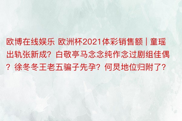 欧博在线娱乐 欧洲杯2021体彩销售额 | 童瑶出轨张新成？白敬亭马念念纯作念过剧组佳偶？徐冬冬王老五骗子先孕？何炅地位归附了？