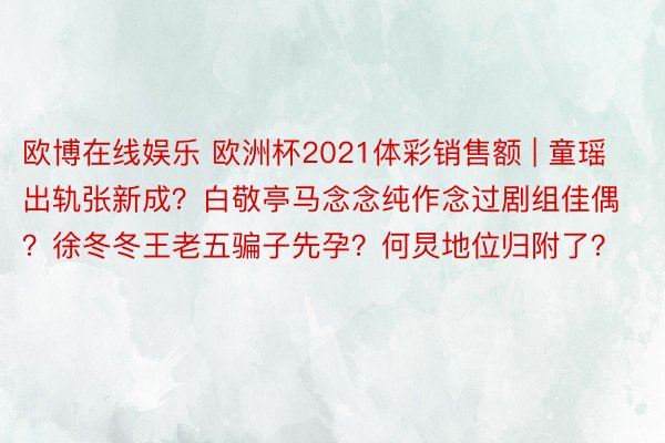 欧博在线娱乐 欧洲杯2021体彩销售额 | 童瑶出轨张新成？白敬亭马念念纯作念过剧组佳偶？徐冬冬王老五骗子先孕？何炅地位归附了？