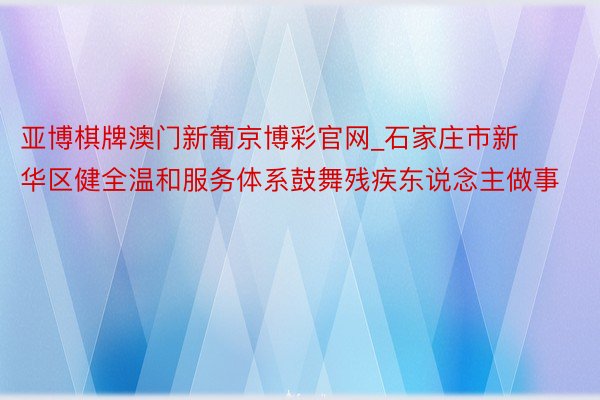 亚博棋牌澳门新葡京博彩官网_石家庄市新华区健全温和服务体系鼓舞残疾东说念主做事