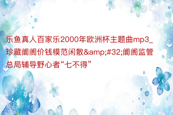 乐鱼真人百家乐2000年欧洲杯主题曲mp3_珍藏阛阓价钱模范闲散&#32;阛阓监管总局辅导野心者“七不得”