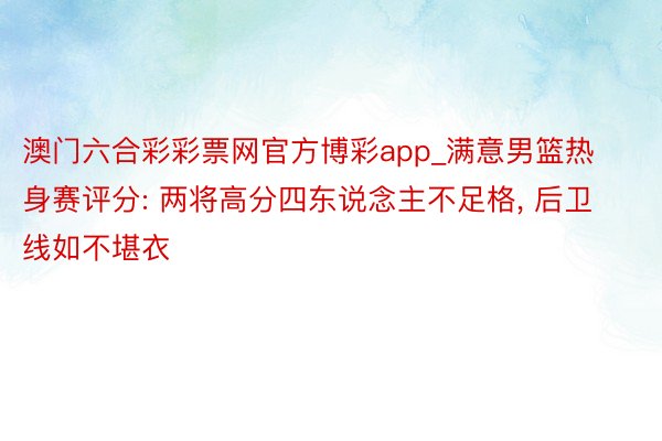 澳门六合彩彩票网官方博彩app_满意男篮热身赛评分: 两将高分四东说念主不足格, 后卫线如不堪衣