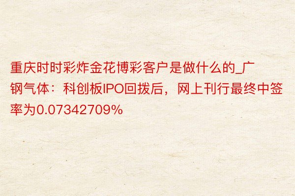 重庆时时彩炸金花博彩客户是做什么的_广钢气体：科创板IPO回拨后，网上刊行最终中签率为0.07342709%