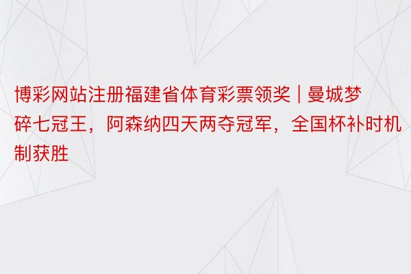 博彩网站注册福建省体育彩票领奖 | 曼城梦碎七冠王，阿森纳四天两夺冠军，全国杯补时机制获胜