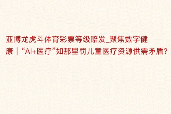 亚博龙虎斗体育彩票等级赔发_聚焦数字健康｜“AI+医疗”如那里罚儿童医疗资源供需矛盾？